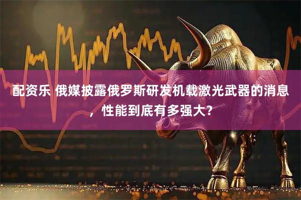配资乐 俄媒披露俄罗斯研发机载激光武器的消息，性能到底有多强大？