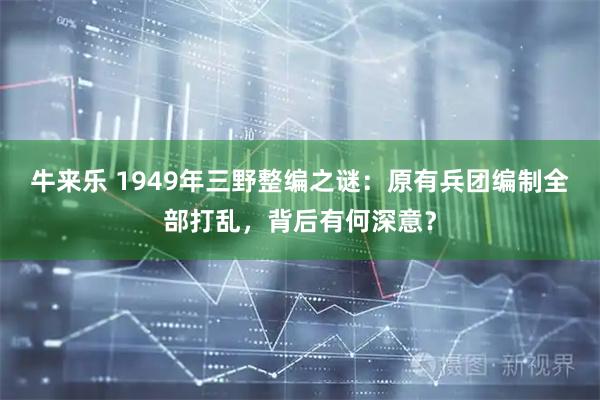 牛来乐 1949年三野整编之谜：原有兵团编制全部打乱，背后有何深意？