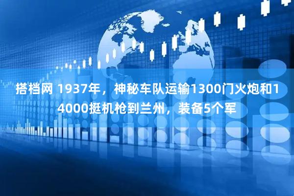 搭档网 1937年，神秘车队运输1300门火炮和14000挺机枪到兰州，装备5个军