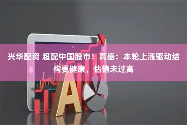 兴华配资 超配中国股市！高盛：本轮上涨驱动结构更健康，估值未过高