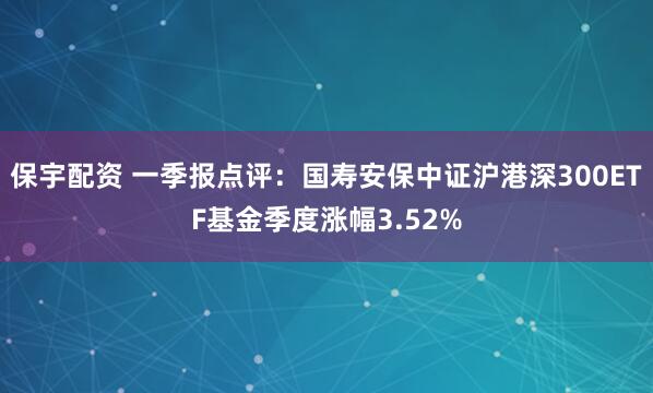 保宇配资 一季报点评：国寿安保中证沪港深300ETF基金季度涨幅3.52%