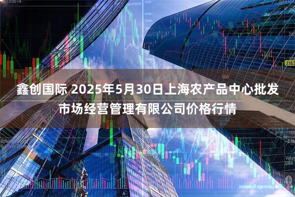 鑫创国际 2025年5月30日上海农产品中心批发市场经营管理有限公司价格行情