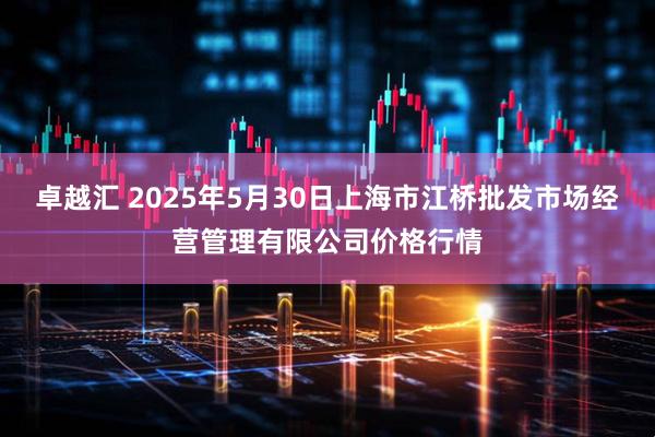 卓越汇 2025年5月30日上海市江桥批发市场经营管理有限公司价格行情