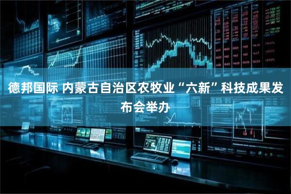 德邦国际 内蒙古自治区农牧业“六新”科技成果发布会举办