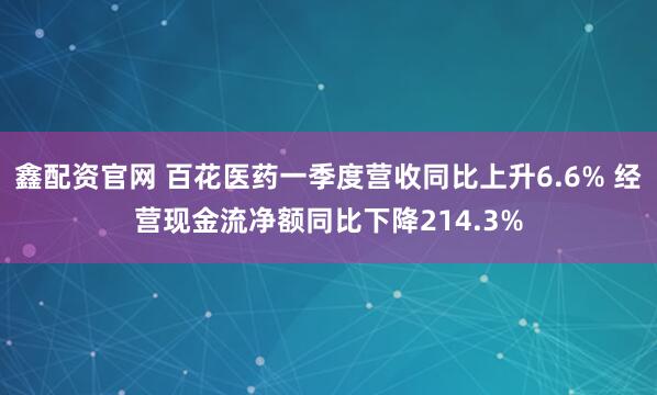 鑫配资官网 百花医药一季度营收同比上升6.6% 经营现金流净额同比下降214.3%
