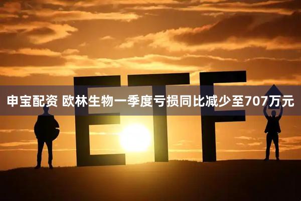 申宝配资 欧林生物一季度亏损同比减少至707万元