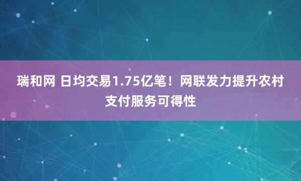 瑞和网 日均交易1.75亿笔！网联发力提升农村支付服务可得性