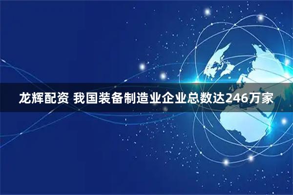 龙辉配资 我国装备制造业企业总数达246万家