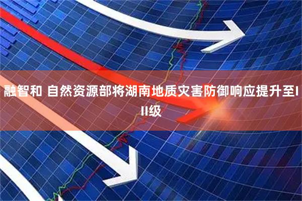 融智和 自然资源部将湖南地质灾害防御响应提升至III级