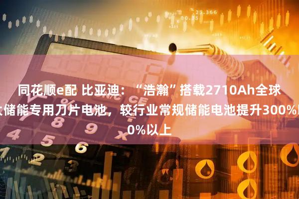 同花顺e配 比亚迪：“浩瀚”搭载2710Ah全球最大储能专用刀片电池，较行业常规储能电池提升300%以上