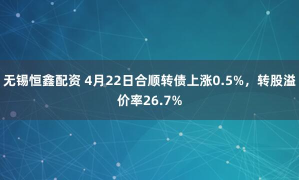 无锡恒鑫配资 4月22日合顺转债上涨0.5%，转股溢价率26.7%