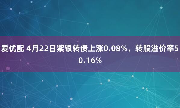 爱优配 4月22日紫银转债上涨0.08%，转股溢价率50.16%