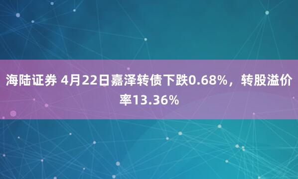 海陆证券 4月22日嘉泽转债下跌0.68%，转股溢价率13.36%