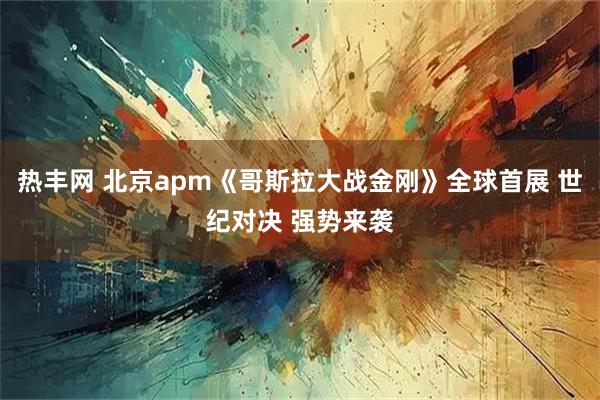 热丰网 北京apm《哥斯拉大战金刚》全球首展 世纪对决 强势来袭