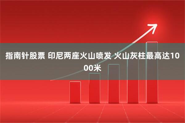 指南针股票 印尼两座火山喷发 火山灰柱最高达1000米