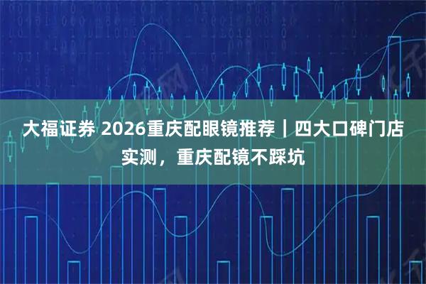 大福证券 2026重庆配眼镜推荐｜四大口碑门店实测，重庆配镜不踩坑