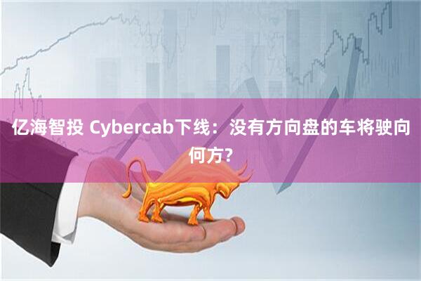 亿海智投 Cybercab下线：没有方向盘的车将驶向何方?