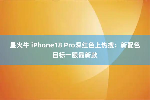星火牛 iPhone18 Pro深红色上热搜：新配色目标一眼最新款