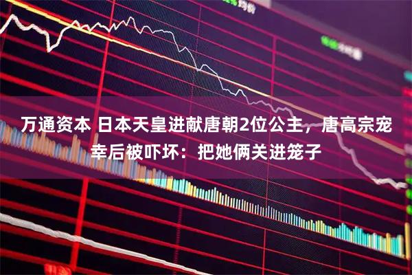 万通资本 日本天皇进献唐朝2位公主，唐高宗宠幸后被吓坏：把她俩关进笼子