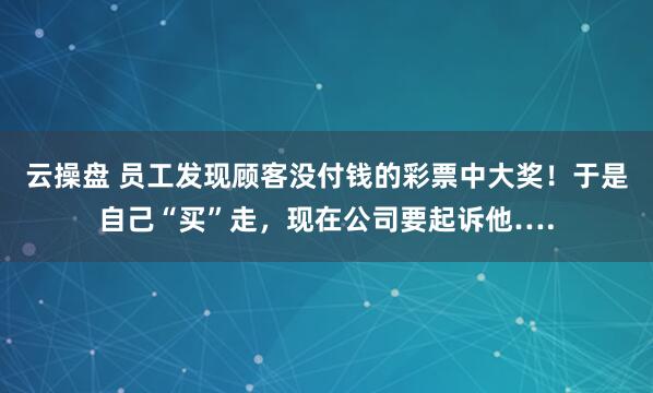 云操盘 员工发现顾客没付钱的彩票中大奖！于是自己“买”走，现在公司要起诉他….